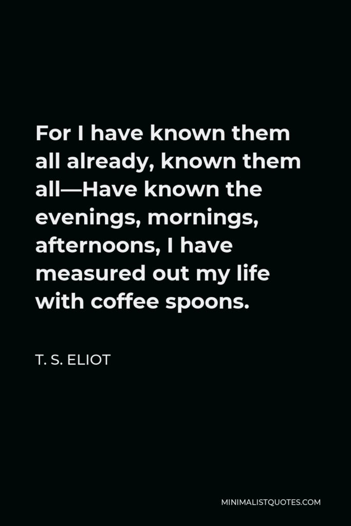 T. S. Eliot Quote - For I have known them all already, known them all—Have known the evenings, mornings, afternoons, I have measured out my life with coffee spoons.