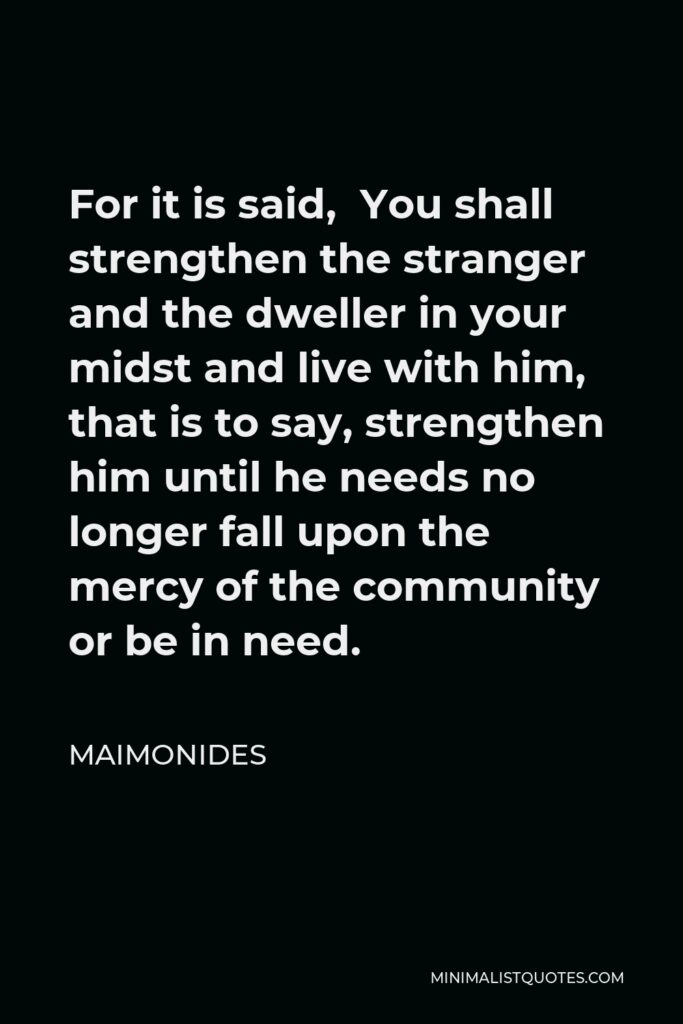 Maimonides Quote - For it is said, You shall strengthen the stranger and the dweller in your midst and live with him, that is to say, strengthen him until he needs no longer fall upon the mercy of the community or be in need.