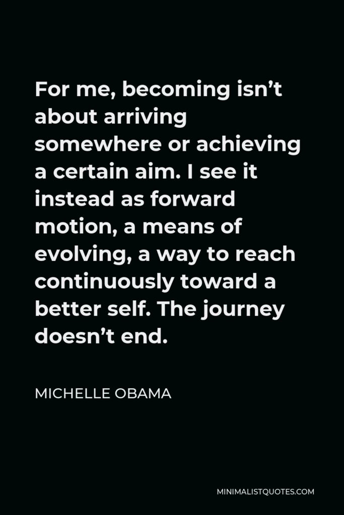 Michelle Obama Quote - For me, becoming isn’t about arriving somewhere or achieving a certain aim. I see it instead as forward motion, a means of evolving, a way to reach continuously toward a better self. The journey doesn’t end.