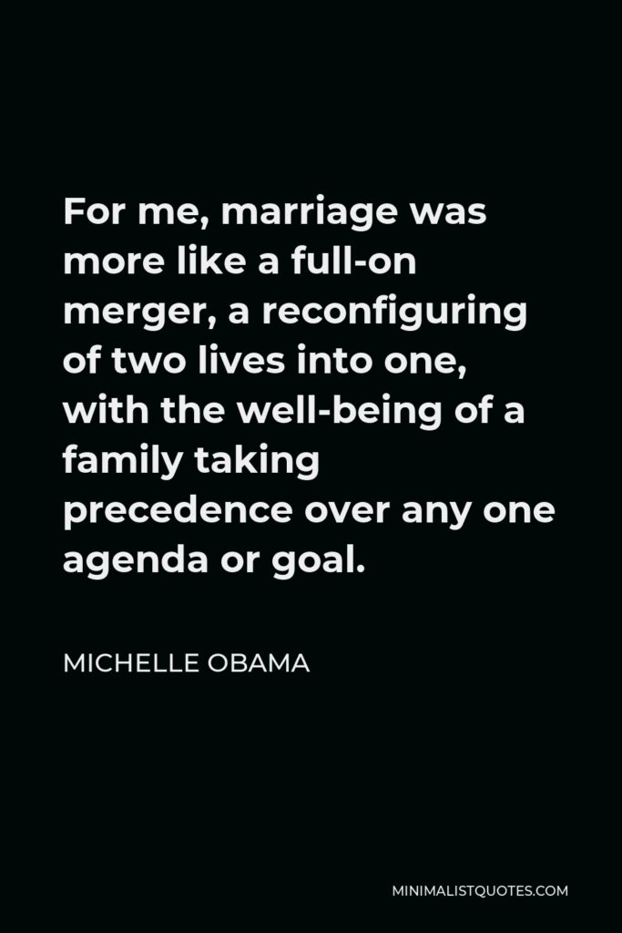 Michelle Obama Quote - For me, marriage was more like a full-on merger, a reconfiguring of two lives into one, with the well-being of a family taking precedence over any one agenda or goal.