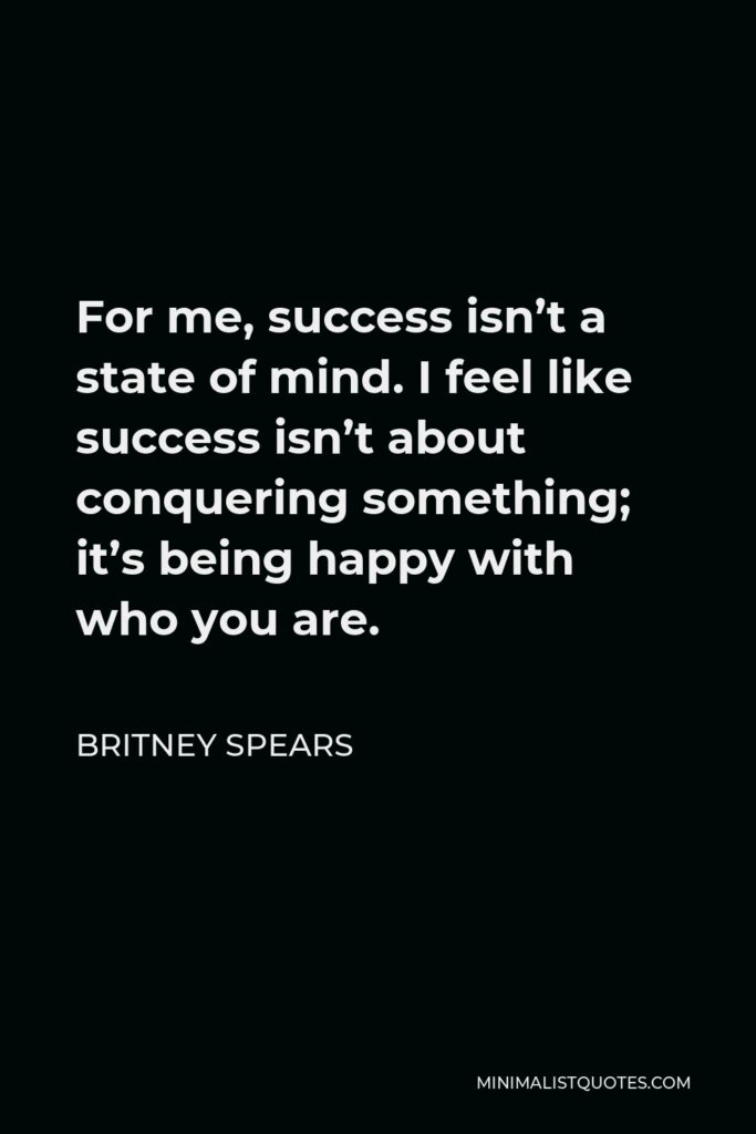 Britney Spears Quote - For me, success isn’t a state of mind. I feel like success isn’t about conquering something; it’s being happy with who you are.