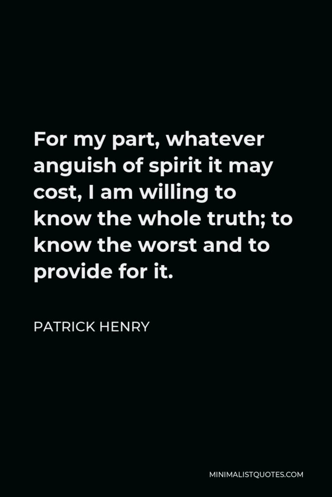 Patrick Henry Quote - For my part, whatever anguish of spirit it may cost, I am willing to know the whole truth; to know the worst and to provide for it.