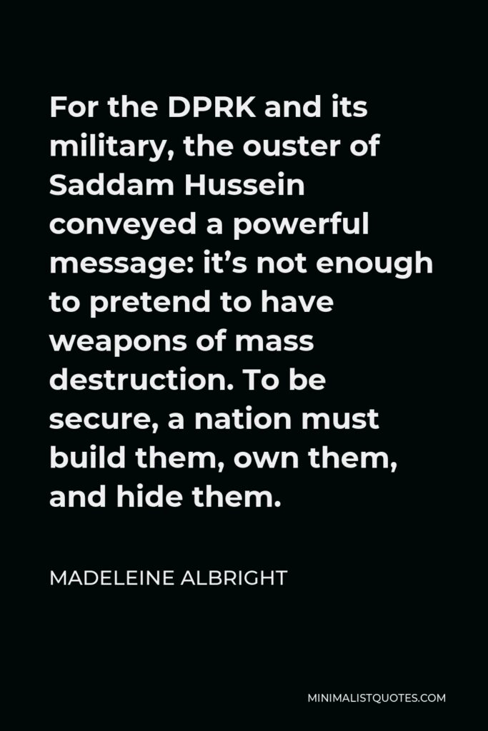 Madeleine Albright Quote - For the DPRK and its military, the ouster of Saddam Hussein conveyed a powerful message: it’s not enough to pretend to have weapons of mass destruction. To be secure, a nation must build them, own them, and hide them.