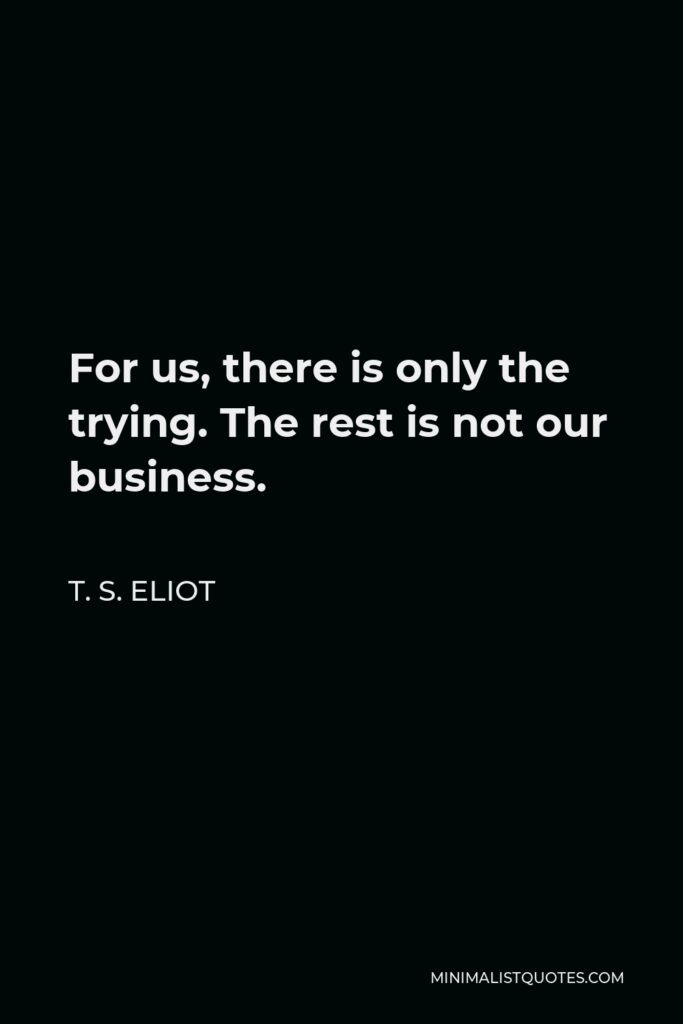 T. S. Eliot Quote - For us, there is only the trying. The rest is not our business.