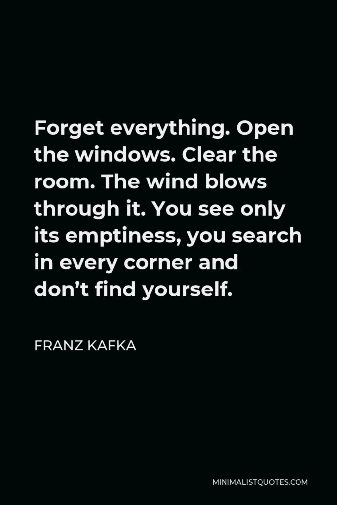 Franz Kafka Quote - Forget everything. Open the windows. Clear the room. The wind blows through it. You see only its emptiness, you search in every corner and don’t find yourself.