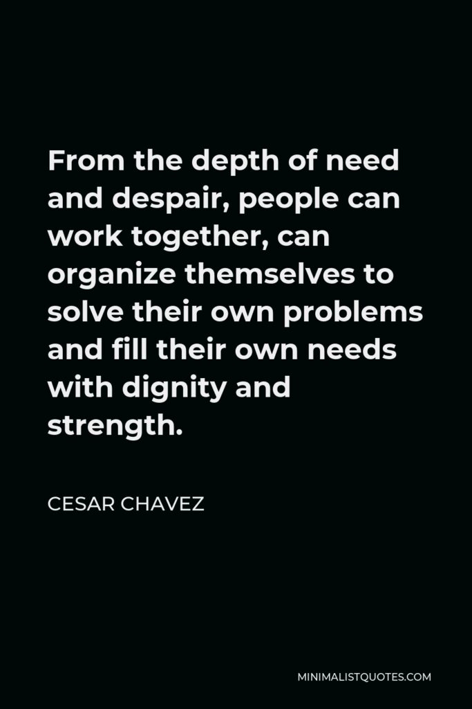 Cesar Chavez Quote - From the depth of need and despair, people can work together, can organize themselves to solve their own problems and fill their own needs with dignity and strength.