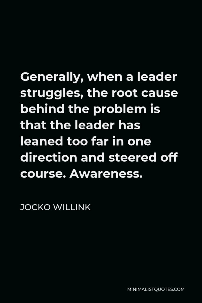 Jocko Willink Quote - Generally, when a leader struggles, the root cause behind the problem is that the leader has leaned too far in one direction and steered off course. Awareness.