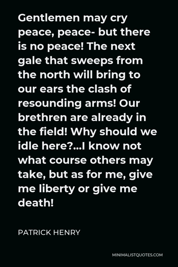 Patrick Henry Quote - Gentlemen may cry peace, peace- but there is no peace! The next gale that sweeps from the north will bring to our ears the clash of resounding arms! Our brethren are already in the field! Why should we idle here?…I know not what course others may take, but as for me, give me liberty or give me death!