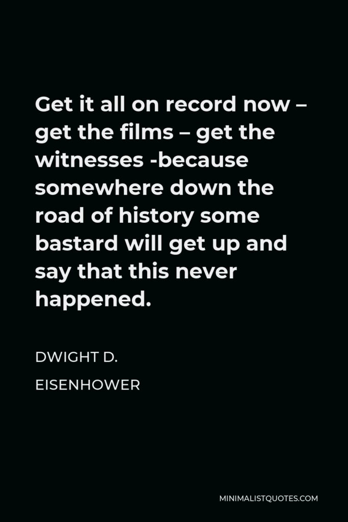 Dwight D. Eisenhower Quote - Get it all on record now – get the films – get the witnesses -because somewhere down the road of history some bastard will get up and say that this never happened.