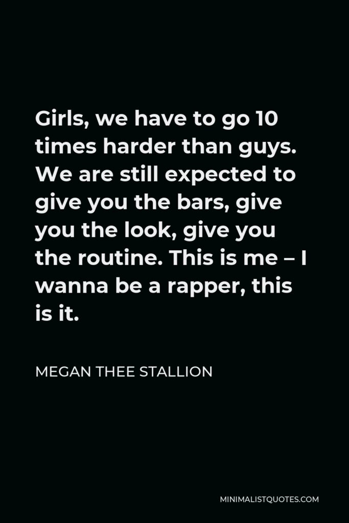 Megan Thee Stallion Quote - Girls, we have to go 10 times harder than guys. We are still expected to give you the bars, give you the look, give you the routine. This is me – I wanna be a rapper, this is it.