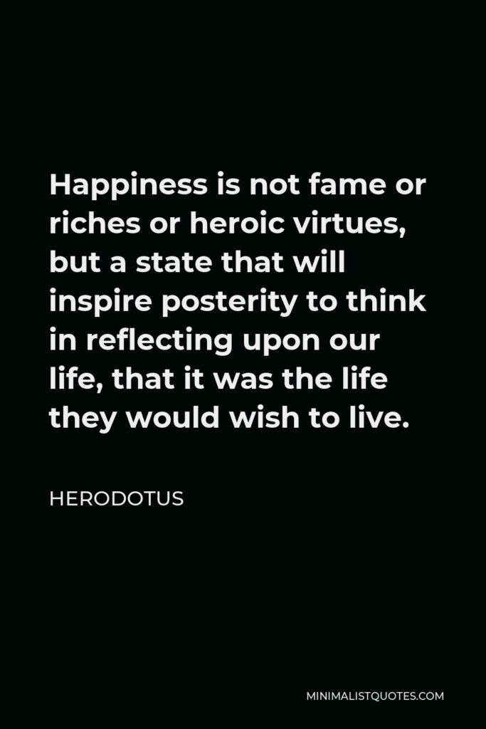 Herodotus Quote - Happiness is not fame or riches or heroic virtues, but a state that will inspire posterity to think in reflecting upon our life, that it was the life they would wish to live.