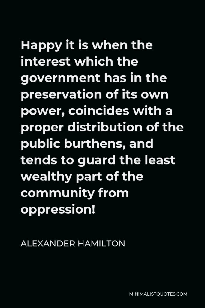 Alexander Hamilton Quote - Happy it is when the interest which the government has in the preservation of its own power, coincides with a proper distribution of the public burthens, and tends to guard the least wealthy part of the community from oppression!
