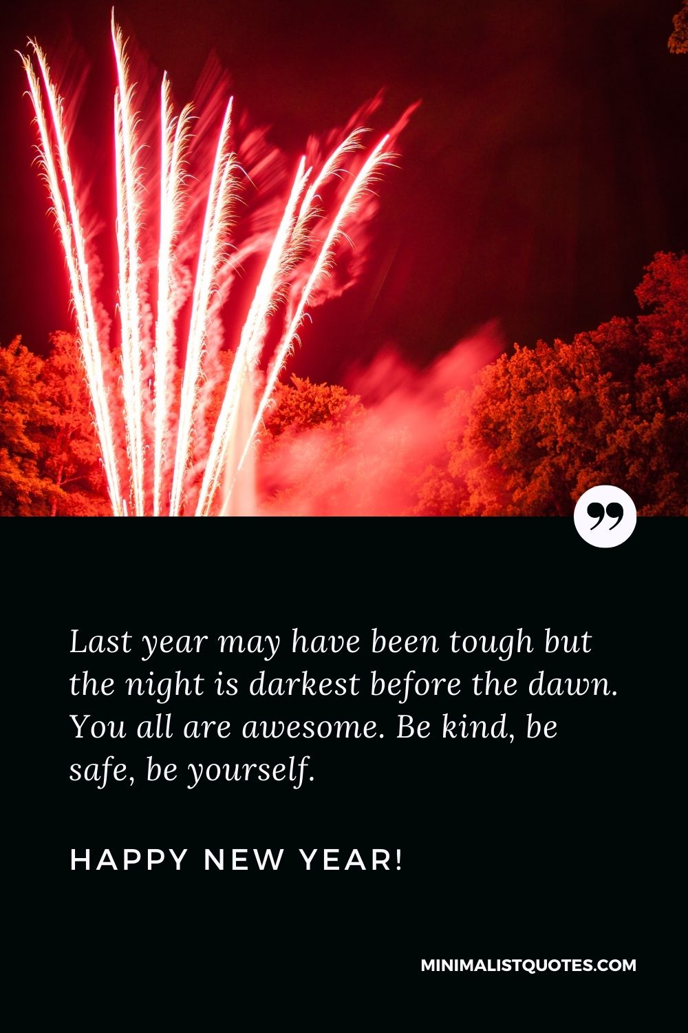 Happy New Year Message Year: Last year may have been tough but the night is darkest before the dawn. You all are awesome. Be kind, be safe, be yourself. Happy New Year!