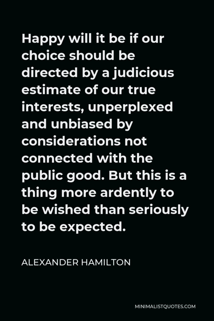 Alexander Hamilton Quote - Happy will it be if our choice should be directed by a judicious estimate of our true interests, unperplexed and unbiased by considerations not connected with the public good.