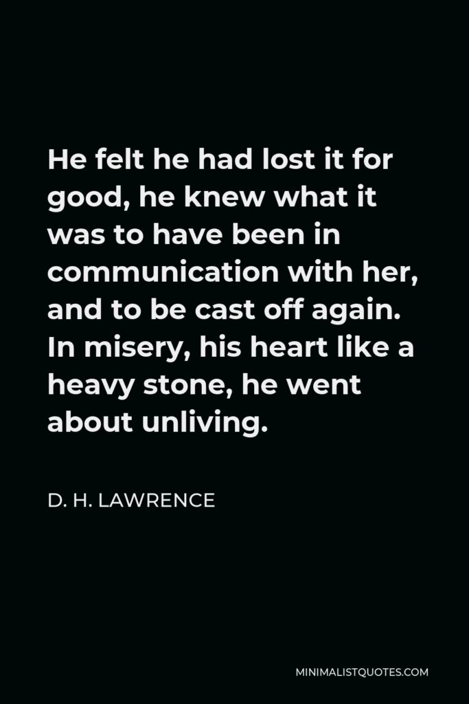 D. H. Lawrence Quote - He felt he had lost it for good, he knew what it was to have been in communication with her, and to be cast off again. In misery, his heart like a heavy stone, he went about unliving.