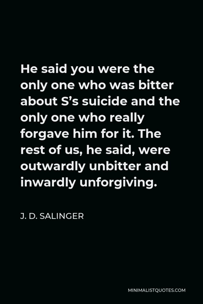 J. D. Salinger Quote - He said you were the only one who was bitter about S’s suicide and the only one who really forgave him for it. The rest of us, he said, were outwardly unbitter and inwardly unforgiving.