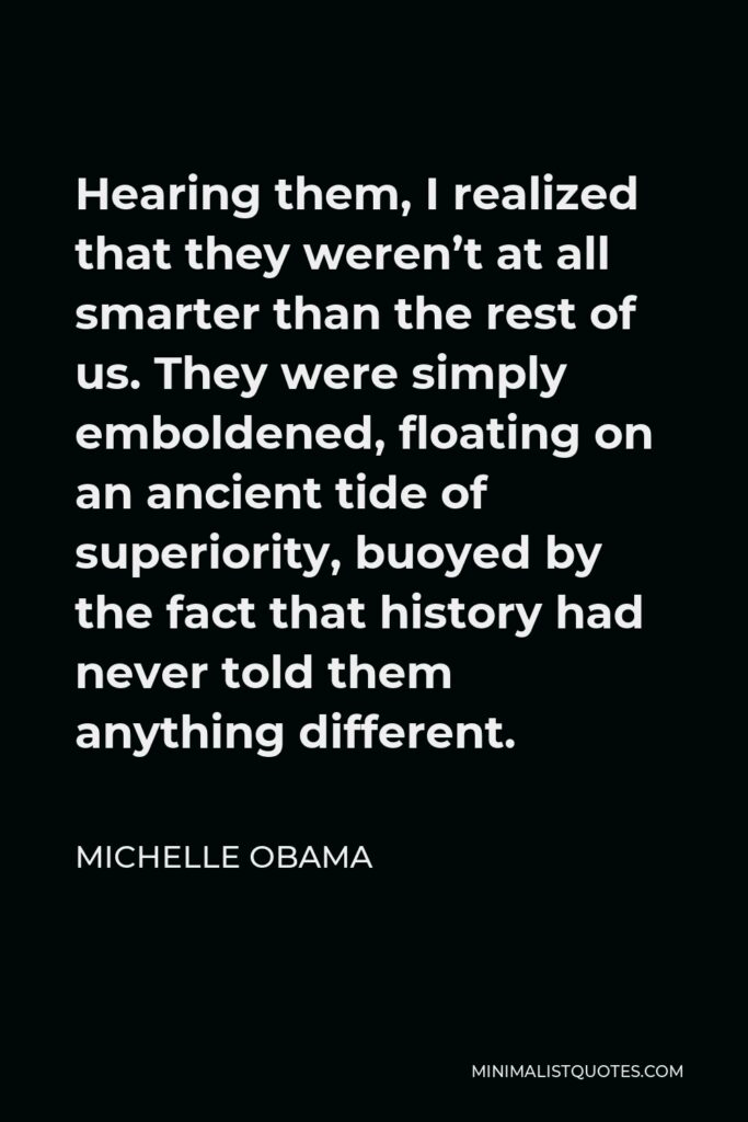 Michelle Obama Quote - Hearing them, I realized that they weren’t at all smarter than the rest of us. They were simply emboldened, floating on an ancient tide of superiority, buoyed by the fact that history had never told them anything different.
