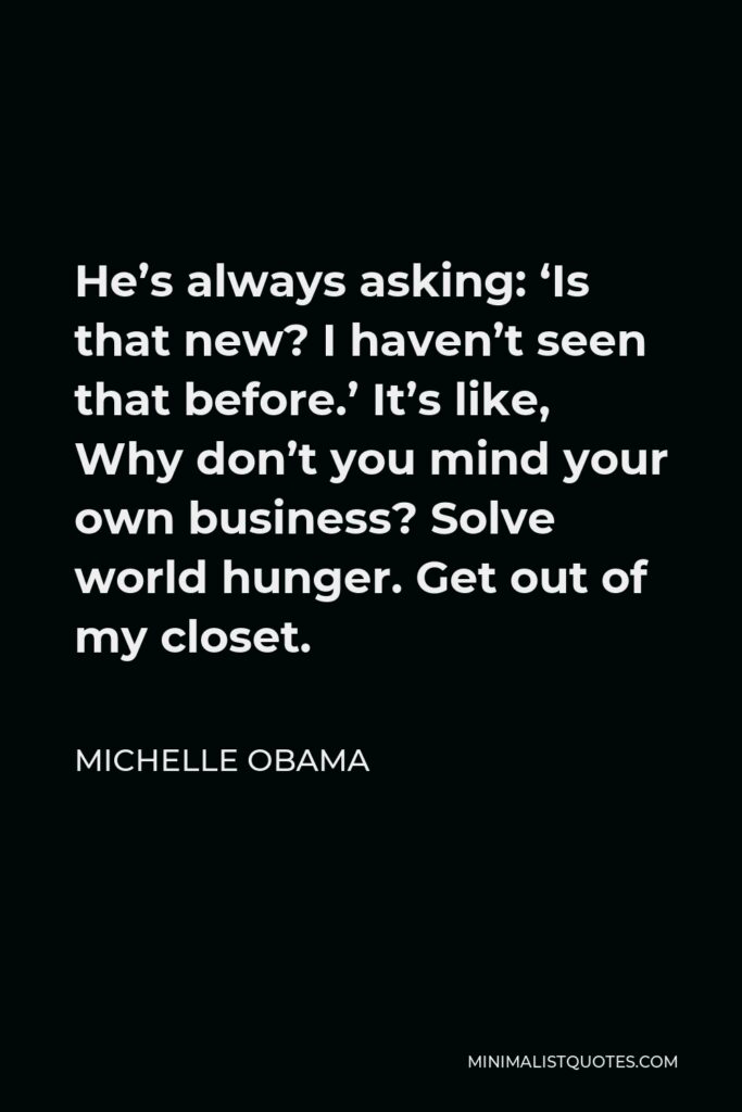 Michelle Obama Quote - He’s always asking: ‘Is that new? I haven’t seen that before.’ It’s like, Why don’t you mind your own business? Solve world hunger. Get out of my closet.