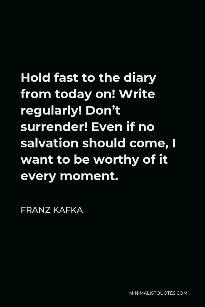 Franz Kafka Quote - Hold fast to the diary from today on! Write regularly! Don’t surrender! Even if no salvation should come, I want to be worthy of it every moment.