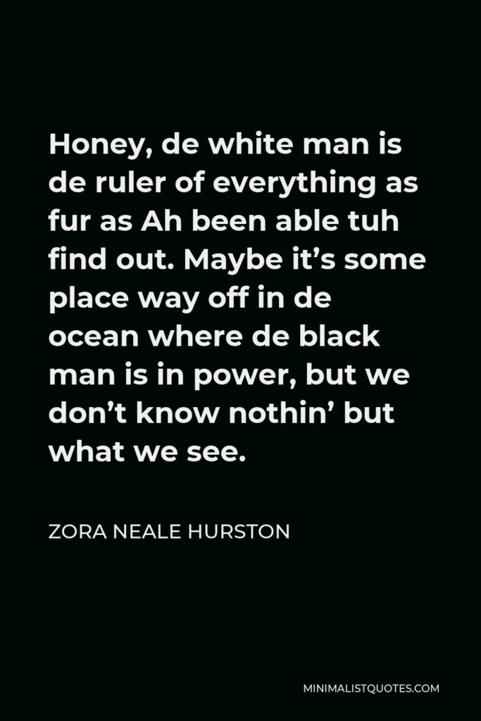 Zora Neale Hurston Quote - Honey, de white man is de ruler of everything as fur as Ah been able tuh find out. Maybe it’s some place way off in de ocean where de black man is in power, but we don’t know nothin’ but what we see.