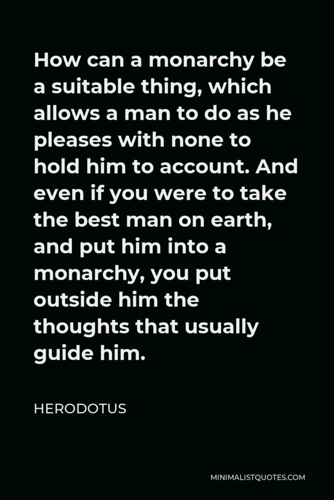 Herodotus Quote - How can a monarchy be a suitable thing, which allows a man to do as he pleases with none to hold him to account. And even if you were to take the best man on earth, and put him into a monarchy, you put outside him the thoughts that usually guide him.