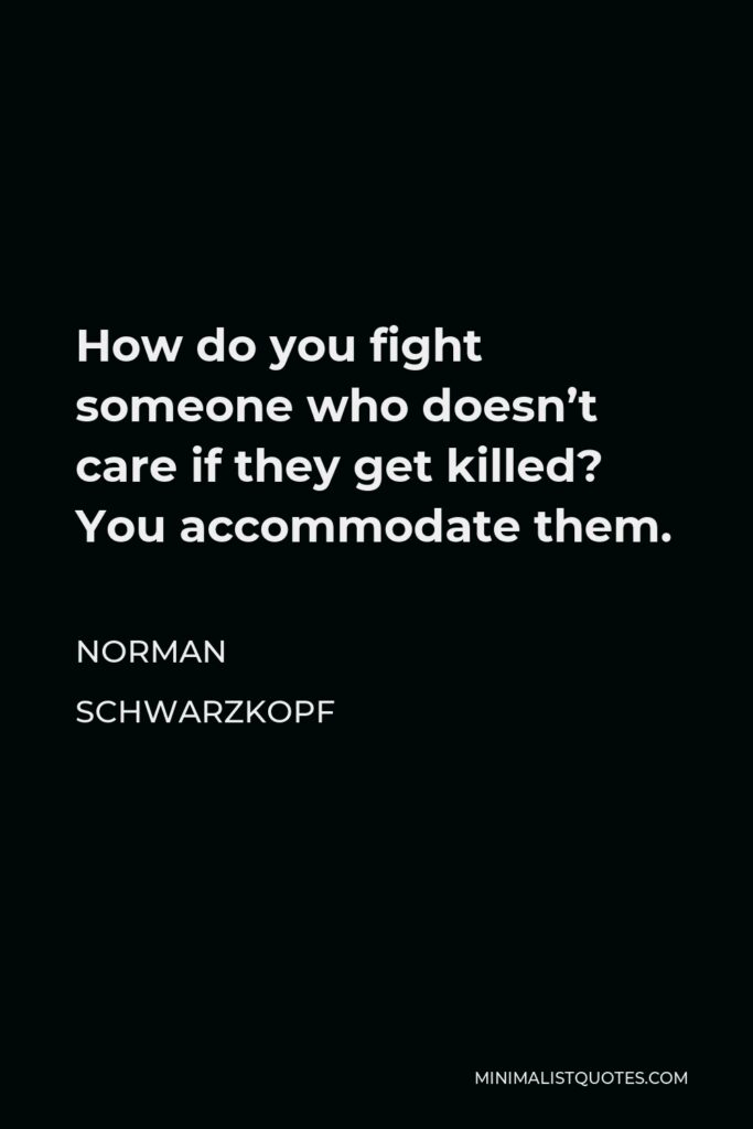 Norman Schwarzkopf Quote - How do you fight someone who doesn’t care if they get killed? You accommodate them.
