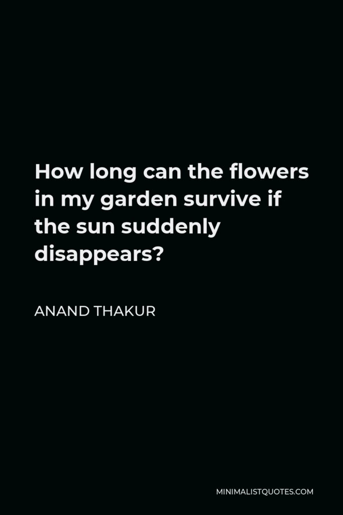 Anand Thakur Quote - How long can the flowers in my garden survive if the sun suddenly disappears?