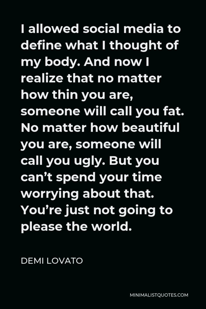 Demi Lovato Quote - I allowed social media to define what I thought of my body. And now I realize that no matter how thin you are, someone will call you fat. No matter how beautiful you are, someone will call you ugly. But you can’t spend your time worrying about that. You’re just not going to please the world.