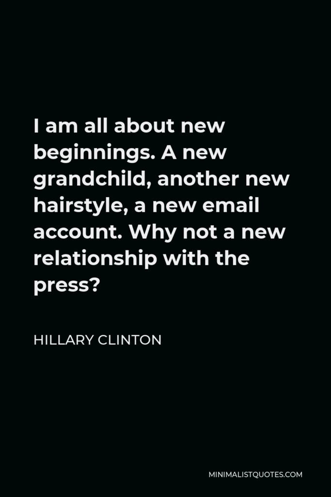 Hillary Clinton Quote - I am all about new beginnings. A new grandchild, another new hairstyle, a new email account. Why not a new relationship with the press?
