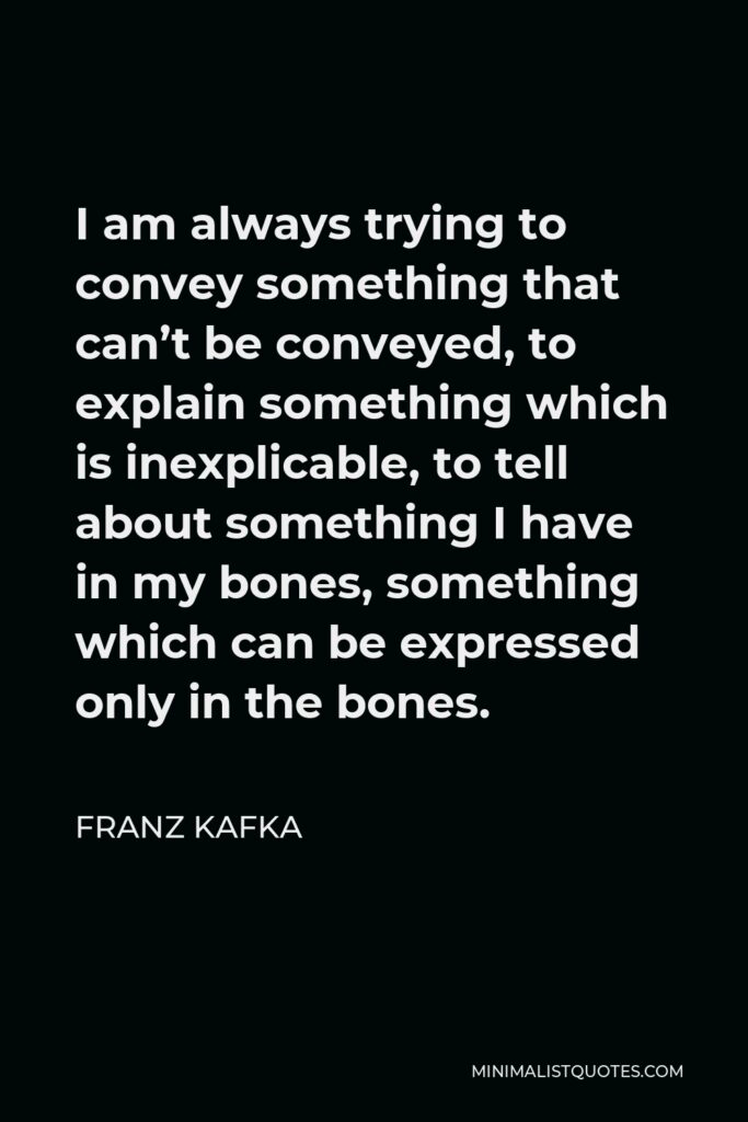 Franz Kafka Quote - I am always trying to convey something that can’t be conveyed, to explain something which is inexplicable, to tell about something I have in my bones, something which can be expressed only in the bones.