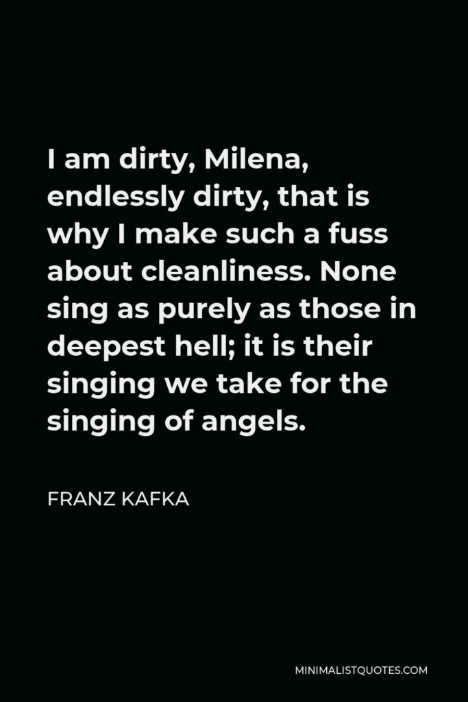 Franz Kafka Quote - I am dirty, Milena, endlessly dirty, that is why I make such a fuss about cleanliness. None sing as purely as those in deepest hell; it is their singing we take for the singing of angels.