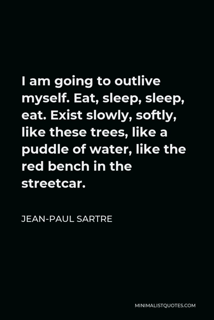 Jean-Paul Sartre Quote - I am going to outlive myself. Eat, sleep, sleep, eat. Exist slowly, softly, like these trees, like a puddle of water, like the red bench in the streetcar.