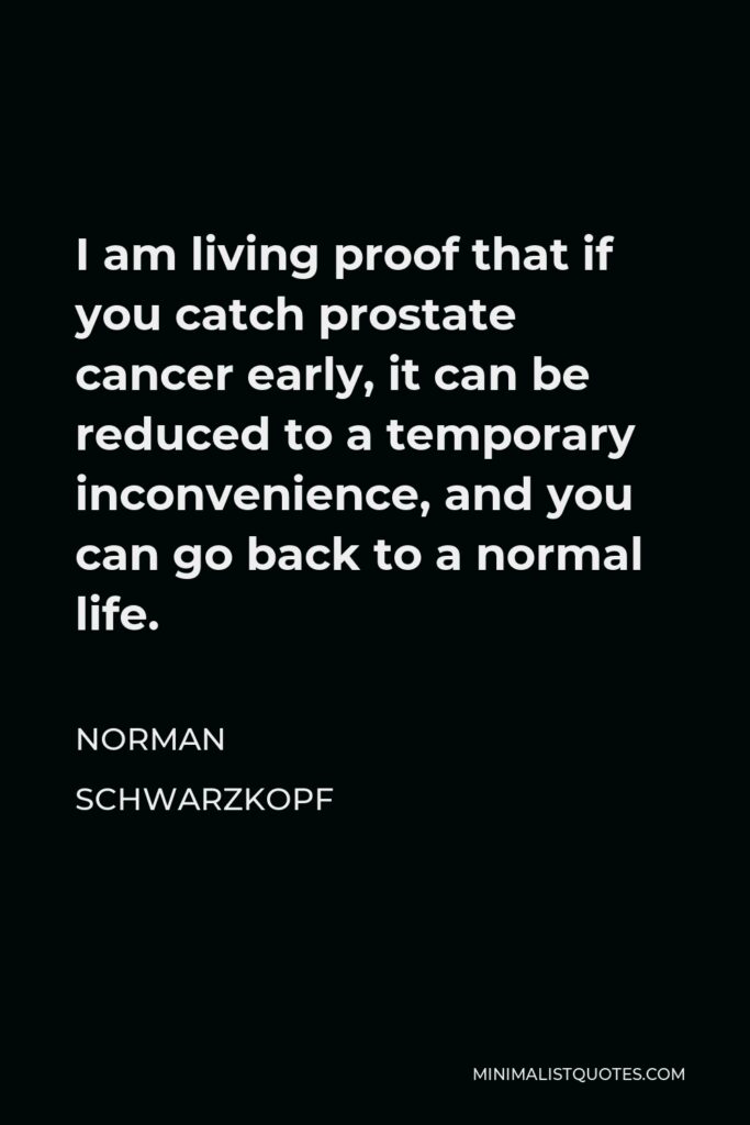 Norman Schwarzkopf Quote - I am living proof that if you catch prostate cancer early, it can be reduced to a temporary inconvenience, and you can go back to a normal life.