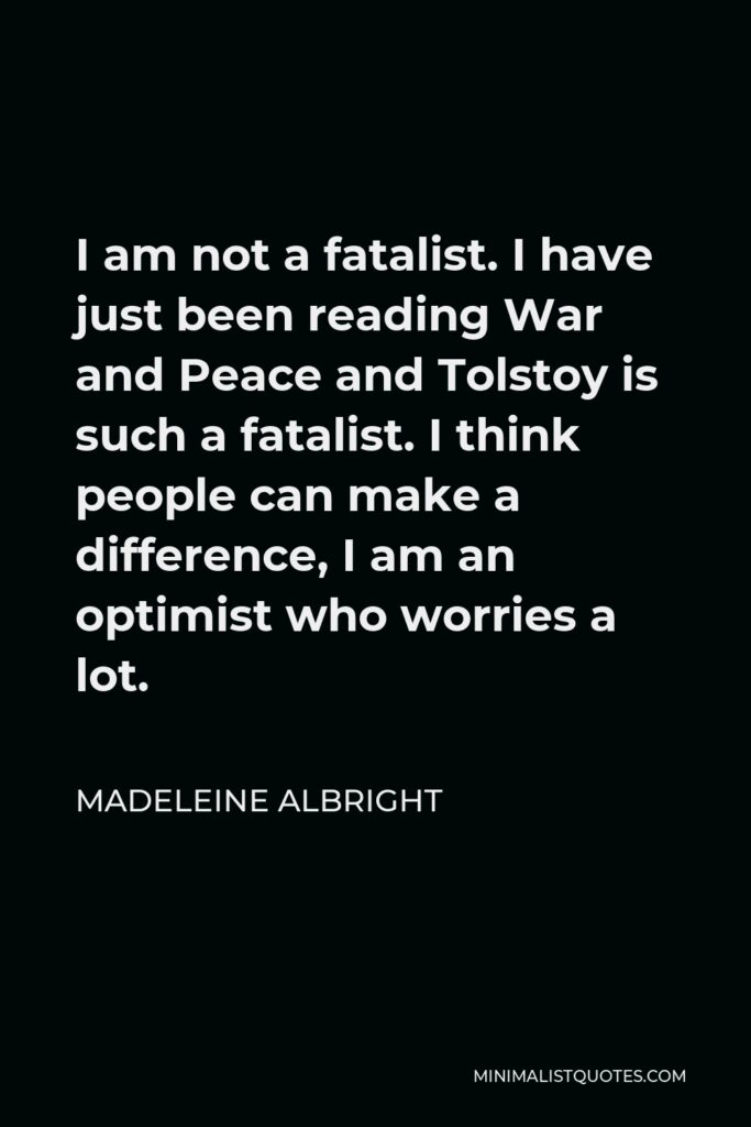 Madeleine Albright Quote - I am not a fatalist. I have just been reading War and Peace and Tolstoy is such a fatalist. I think people can make a difference, I am an optimist who worries a lot.
