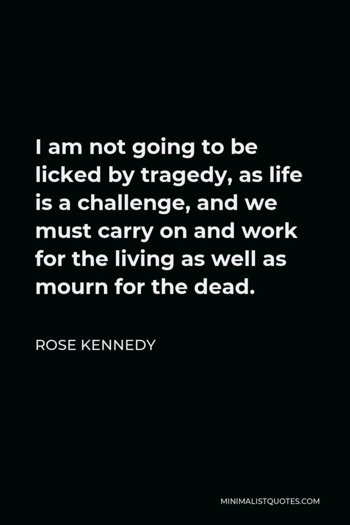 Rose Kennedy Quote - I am not going to be licked by tragedy, as life is a challenge, and we must carry on and work for the living as well as mourn for the dead.