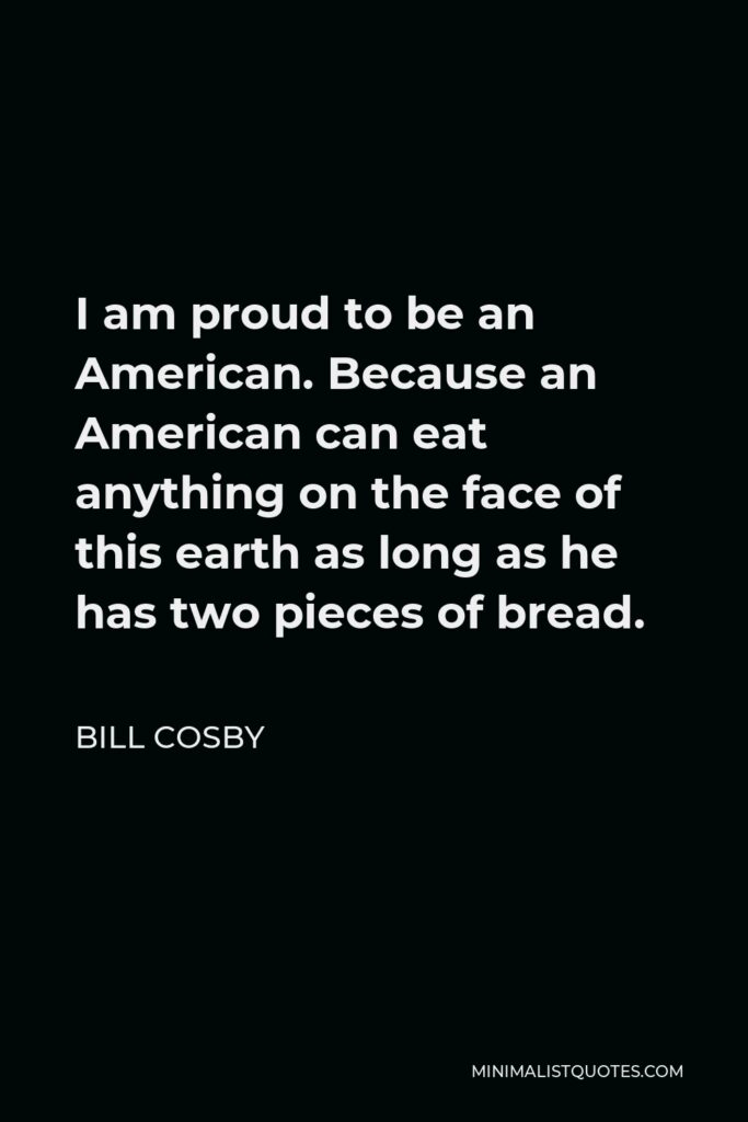 Bill Cosby Quote - I am proud to be an American. Because an American can eat anything on the face of this earth as long as he has two pieces of bread.