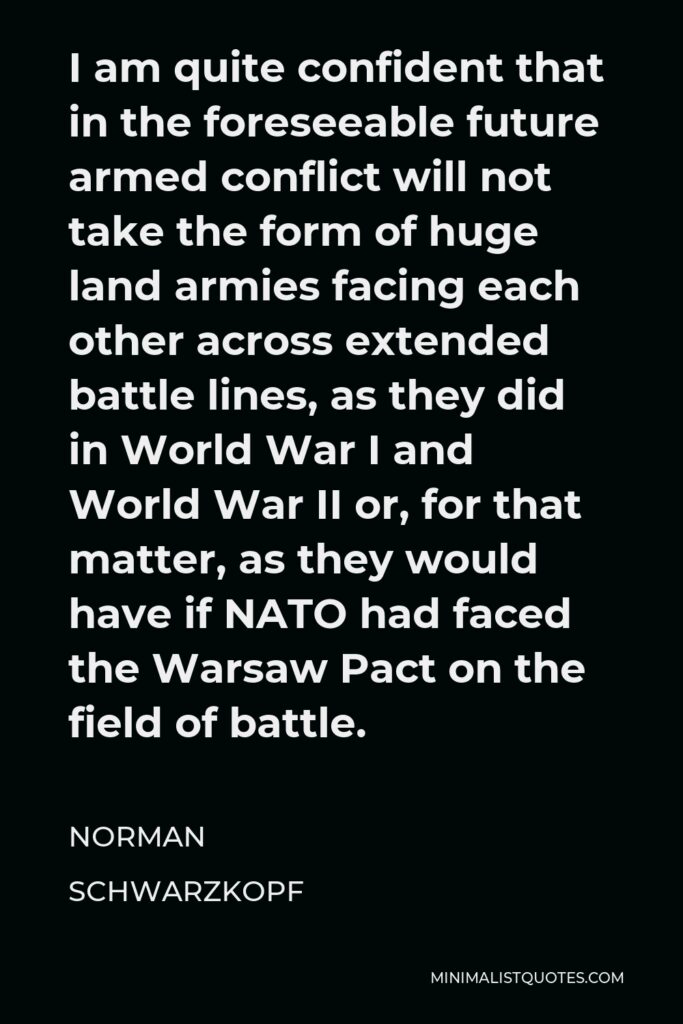 Norman Schwarzkopf Quote - I am quite confident that in the foreseeable future armed conflict will not take the form of huge land armies facing each other across extended battle lines, as they did in World War I and World War II or, for that matter, as they would have if NATO had faced the Warsaw Pact on the field of battle.