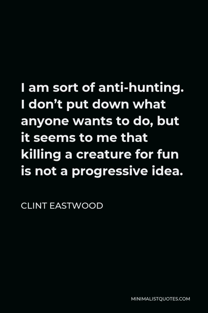 Clint Eastwood Quote - I am sort of anti-hunting. I don’t put down what anyone wants to do, but it seems to me that killing a creature for fun is not a progressive idea.