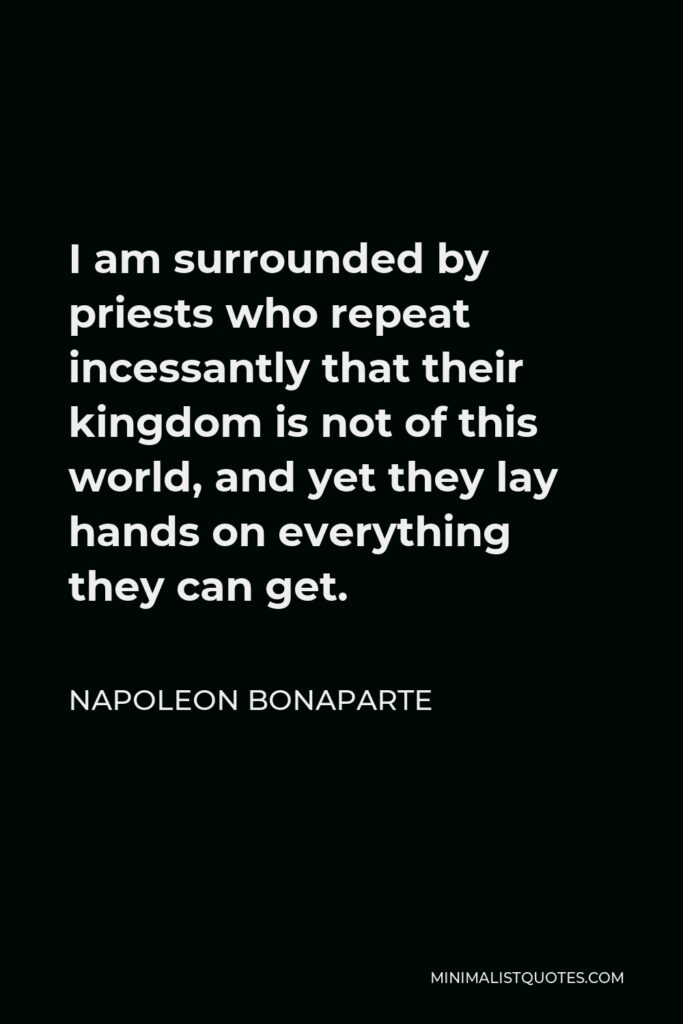 Napoleon Bonaparte Quote - I am surrounded by priests who repeat incessantly that their kingdom is not of this world, and yet they lay hands on everything they can get.