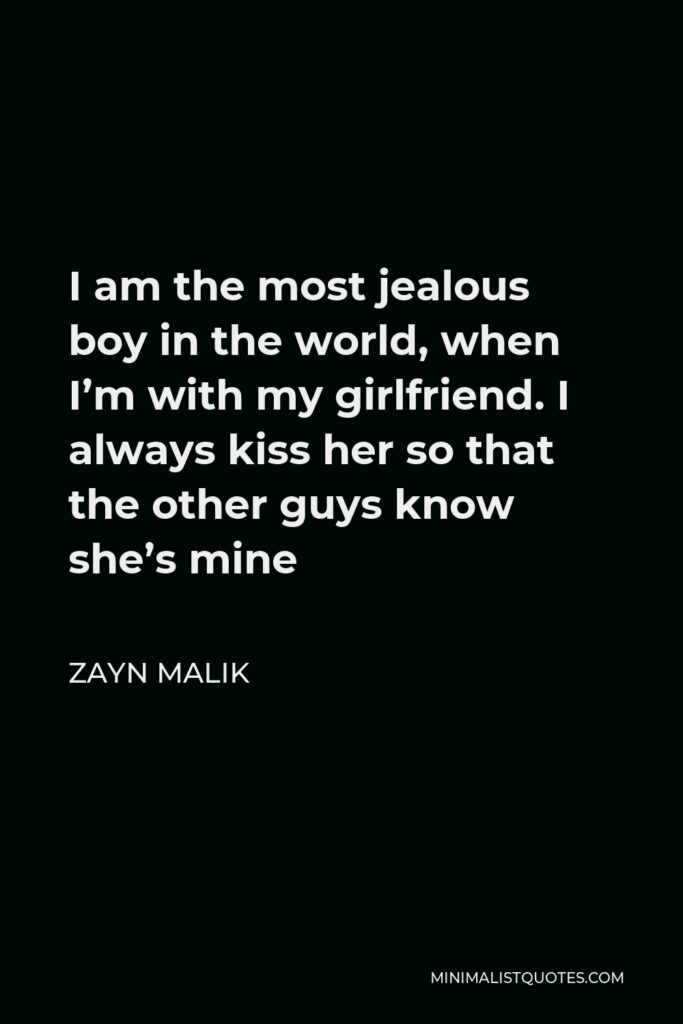 Zayn Malik Quote - I am the most jealous boy in the world, when I’m with my girlfriend. I always kiss her so that the other guys know she’s mine