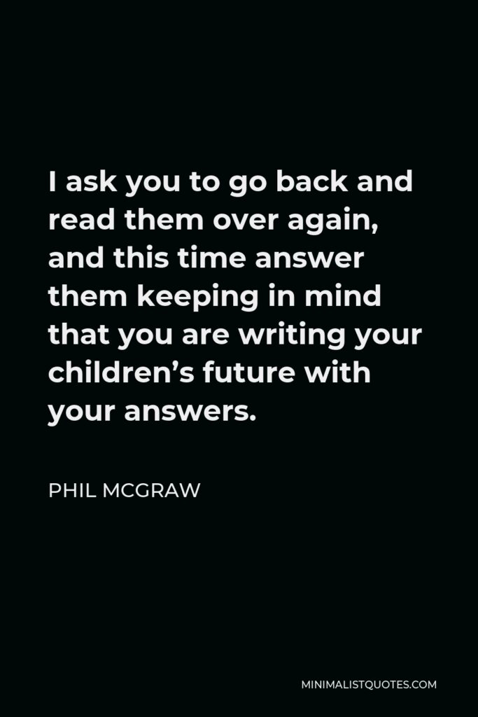 Phil McGraw Quote - I ask you to go back and read them over again, and this time answer them keeping in mind that you are writing your children’s future with your answers.