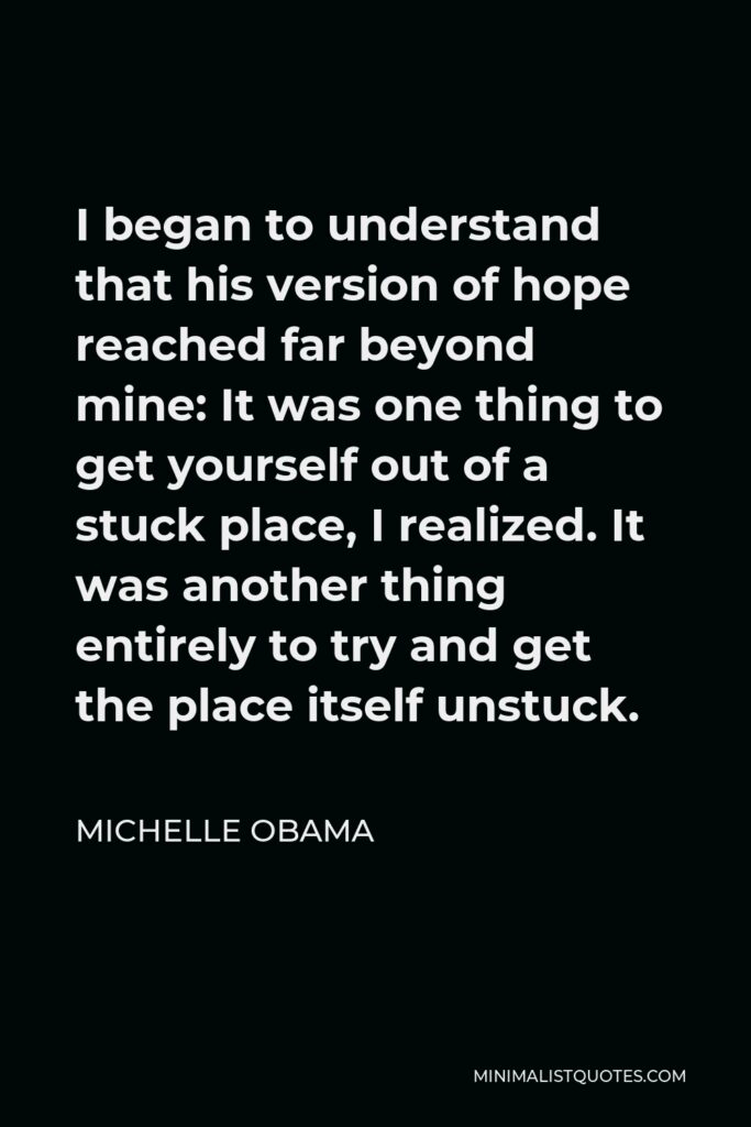 Michelle Obama Quote - I began to understand that his version of hope reached far beyond mine: It was one thing to get yourself out of a stuck place, I realized. It was another thing entirely to try and get the place itself unstuck.