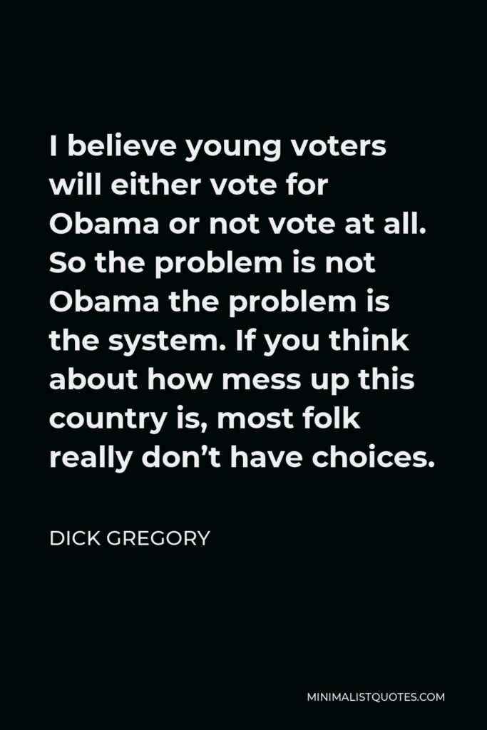 Dick Gregory Quote - I believe young voters will either vote for Obama or not vote at all. So the problem is not Obama the problem is the system. If you think about how mess up this country is, most folk really don’t have choices.