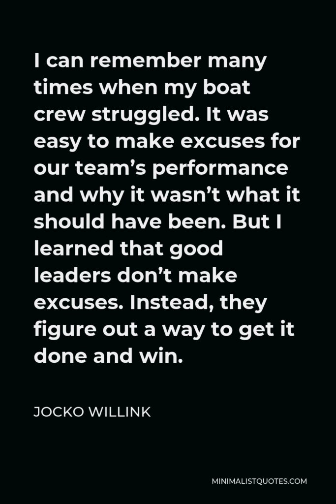 Jocko Willink Quote - I can remember many times when my boat crew struggled. It was easy to make excuses for our team’s performance and why it wasn’t what it should have been. But I learned that good leaders don’t make excuses. Instead, they figure out a way to get it done and win.