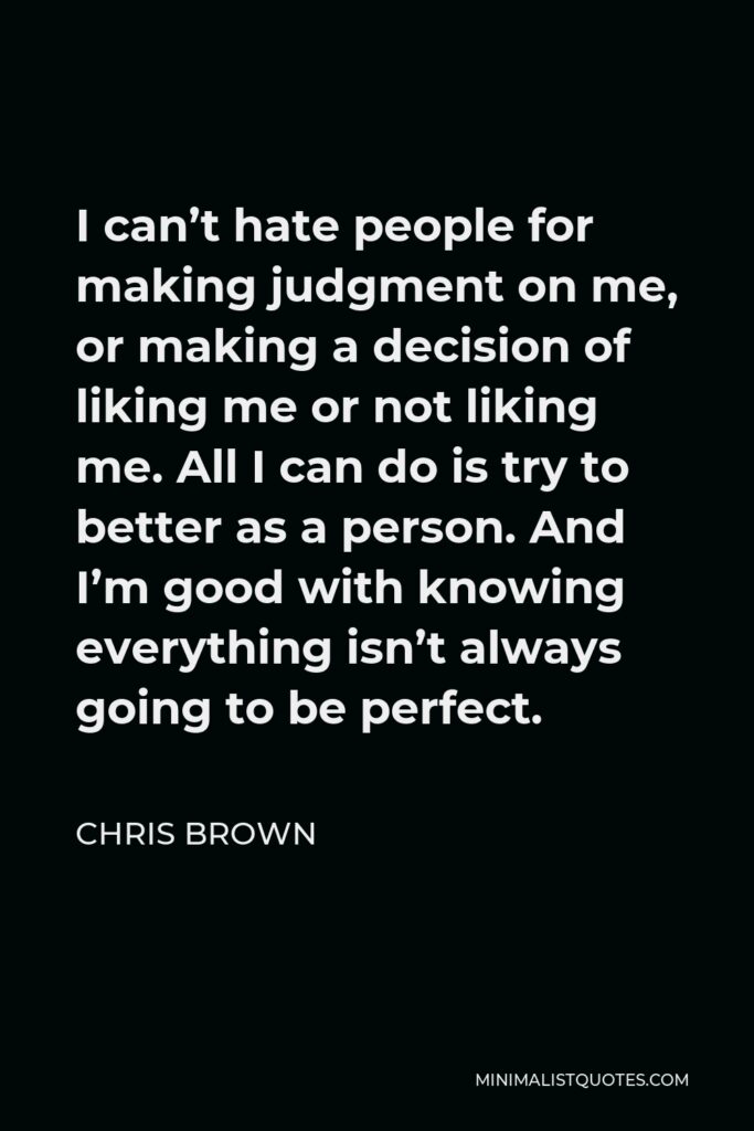 Chris Brown Quote - I can’t hate people for making judgment on me, or making a decision of liking me or not liking me. All I can do is try to better as a person. And I’m good with knowing everything isn’t always going to be perfect.