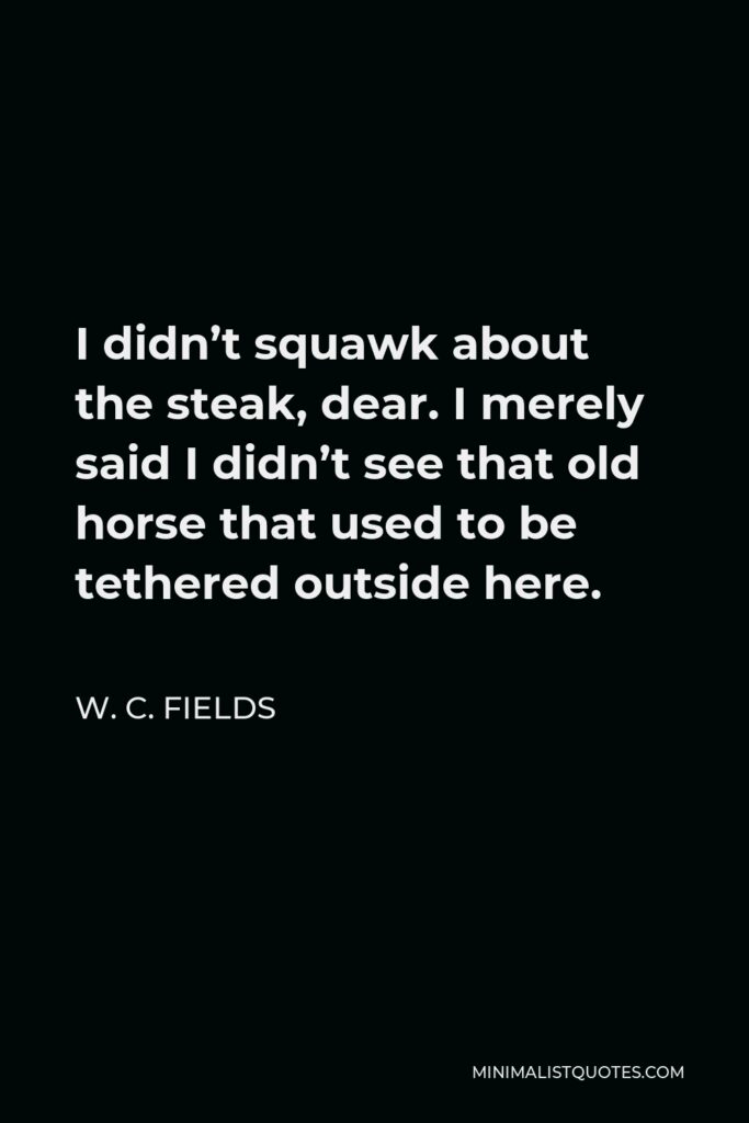 W. C. Fields Quote - I didn’t squawk about the steak, dear. I merely said I didn’t see that old horse that used to be tethered outside here.