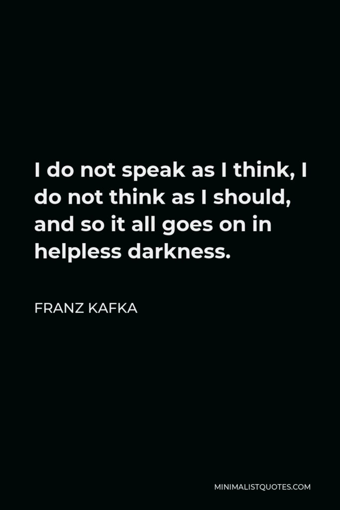 Franz Kafka Quote - I do not speak as I think, I do not think as I should, and so it all goes on in helpless darkness.