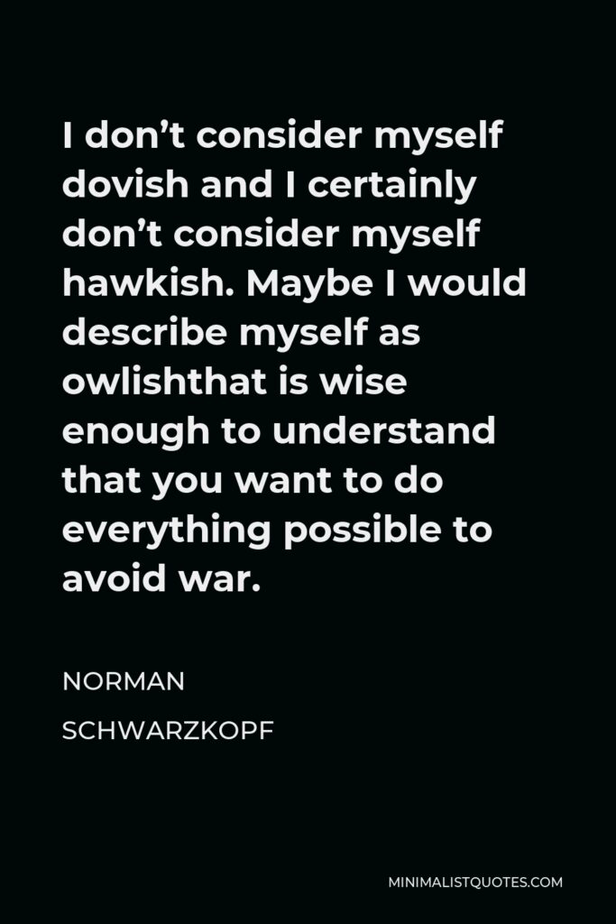 Norman Schwarzkopf Quote - I don’t consider myself dovish and I certainly don’t consider myself hawkish. Maybe I would describe myself as owlishthat is wise enough to understand that you want to do everything possible to avoid war.