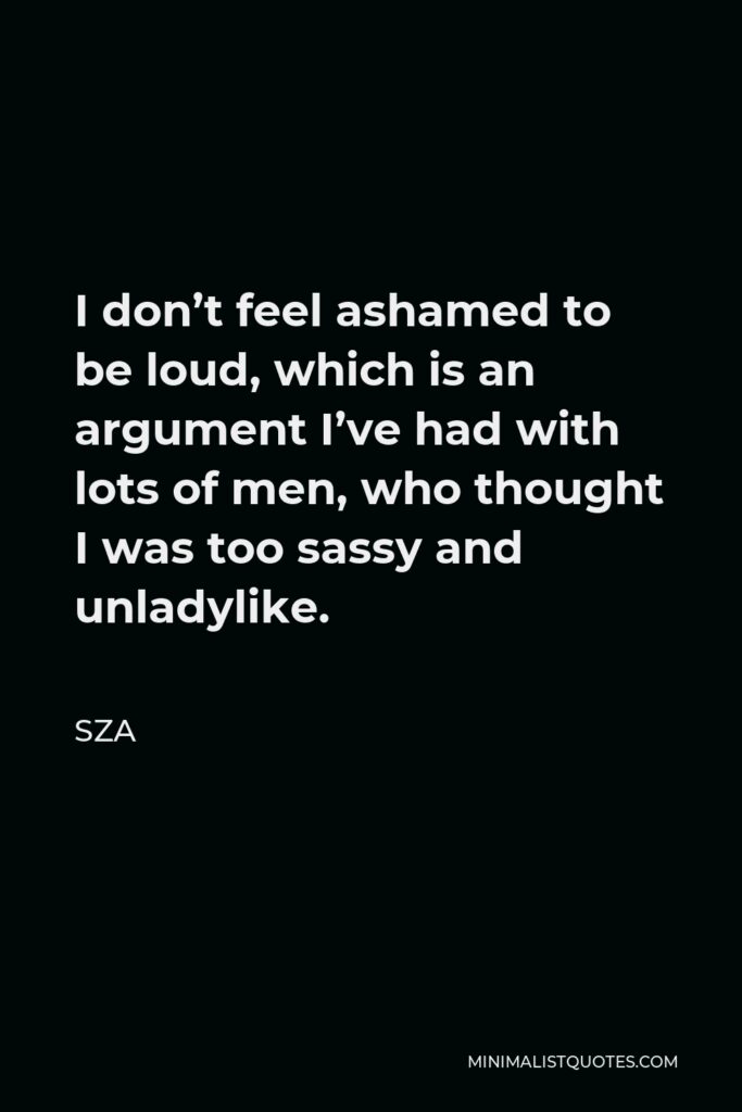 SZA Quote - I don’t feel ashamed to be loud, which is an argument I’ve had with lots of men, who thought I was too sassy and unladylike.