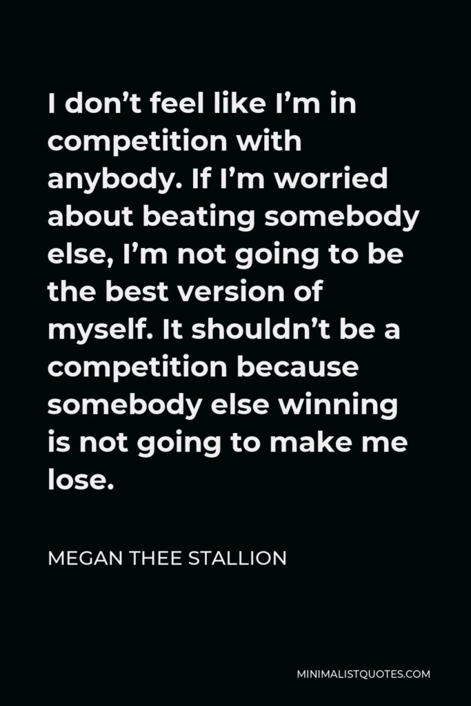 Megan Thee Stallion Quote - I don’t feel like I’m in competition with anybody. If I’m worried about beating somebody else, I’m not going to be the best version of myself. It shouldn’t be a competition because somebody else winning is not going to make me lose.